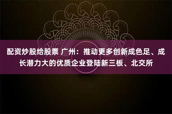 配资炒股给股票 广州：推动更多创新成色足、成长潜力大的优质企业登陆新三板、北交所