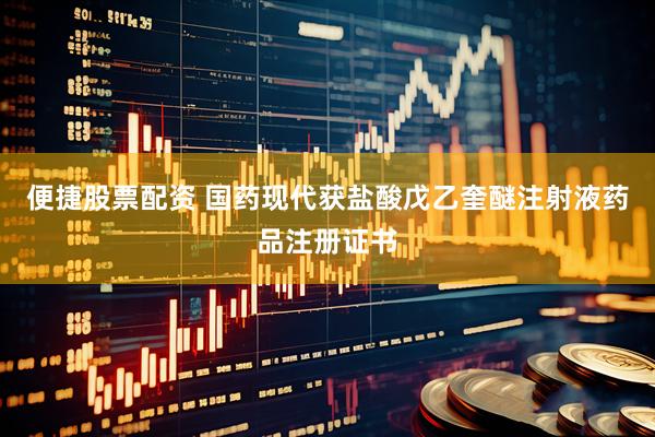 便捷股票配资 国药现代获盐酸戊乙奎醚注射液药品注册证书
