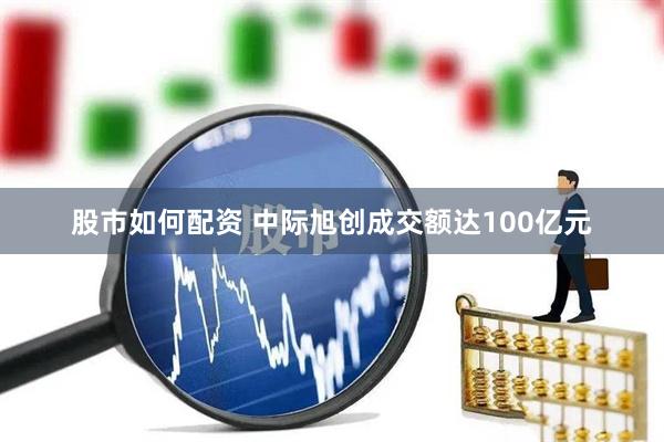 股市如何配资 中际旭创成交额达100亿元
