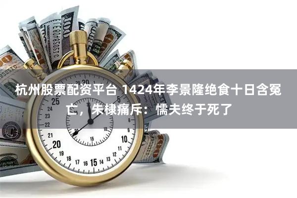 杭州股票配资平台 1424年李景隆绝食十日含冤亡，朱棣痛斥：懦夫终于死了