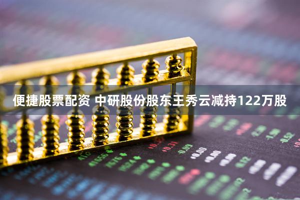 便捷股票配资 中研股份股东王秀云减持122万股