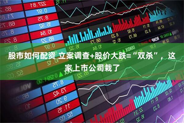 股市如何配资 立案调查+股价大跌=“双杀”，这家上市公司栽了