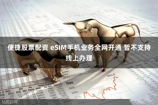 便捷股票配资 eSIM手机业务全网开通 暂不支持线上办理