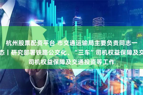 杭州股票配资平台 市交通运输局主要负责同志一周经济工作动态丨研究部署铁路公交化、“三车”司机权益保障及交通投资等工作
