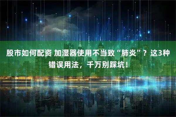 股市如何配资 加湿器使用不当致“肺炎”?这3种错误用法,千万别踩坑!