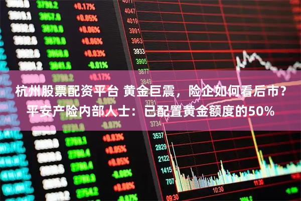杭州股票配资平台 黄金巨震,险企如何看后市?平安产险内部人士:已配置黄金额度的50%