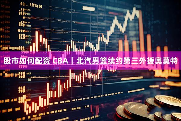 股市如何配资 CBA|北汽男篮续约第三外援奥莫特