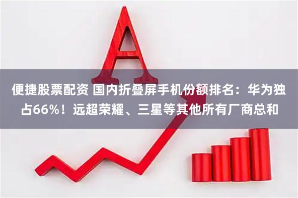 便捷股票配资 国内折叠屏手机份额排名:华为独占66%!远超荣耀、三星等其他所有厂商总和