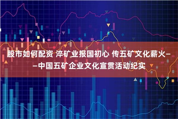 股市如何配资 淬矿业报国初心 传五矿文化薪火——中国五矿企业文化宣贯活动纪实